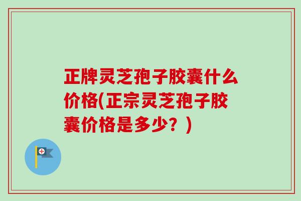 正牌灵芝孢子胶囊什么价格(正宗灵芝孢子胶囊价格是多少？)