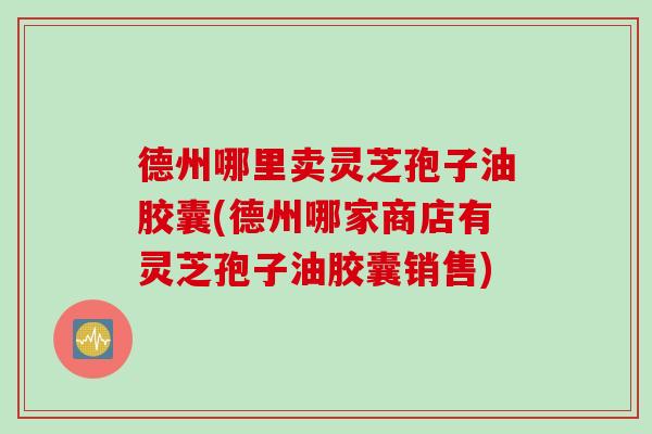德州哪里卖灵芝孢子油胶囊(德州哪家商店有灵芝孢子油胶囊销售)