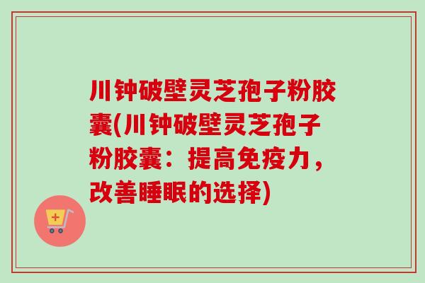 川钟破壁灵芝孢子粉胶囊(川钟破壁灵芝孢子粉胶囊：提高免疫力，改善睡眠的选择)
