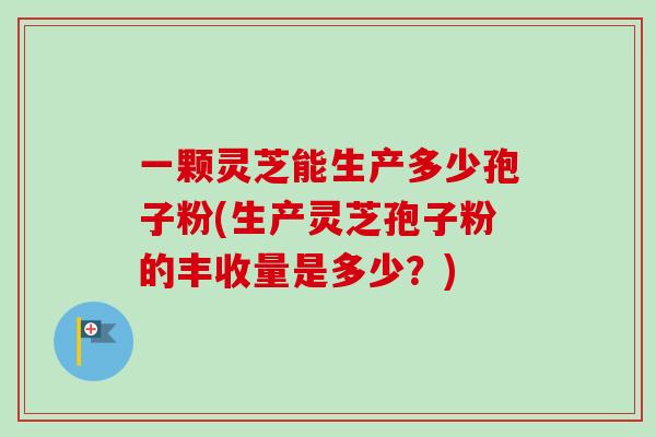 一颗灵芝能生产多少孢子粉(生产灵芝孢子粉的丰收量是多少？)