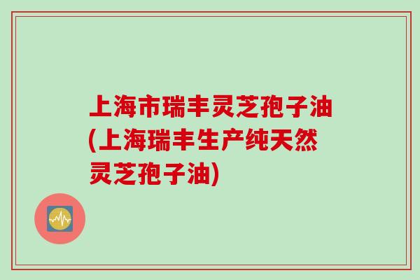 上海市瑞丰灵芝孢子油(上海瑞丰生产纯天然灵芝孢子油)