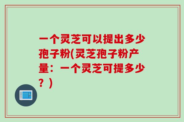 一个灵芝可以提出多少孢子粉(灵芝孢子粉产量：一个灵芝可提多少？)