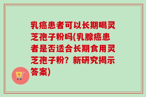 乳癌患者可以长期喝灵芝孢子粉吗(乳腺癌患者是否适合长期食用灵芝孢子粉？新研究揭示答案)
