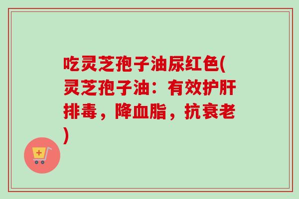 吃灵芝孢子油尿红色(灵芝孢子油：有效护肝排毒，降血脂，抗衰老)