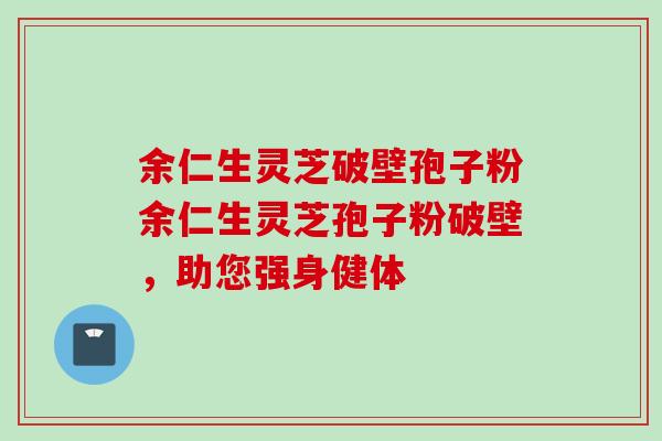 余仁生灵芝破壁孢子粉余仁生灵芝孢子粉破壁，助您强身健体