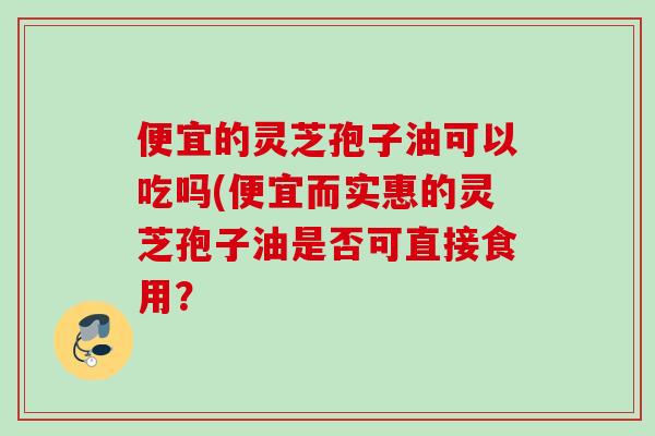 便宜的灵芝孢子油可以吃吗(便宜而实惠的灵芝孢子油是否可直接食用? 便宜的灵芝孢子油可以吃吗(便宜而实惠的灵芝孢子油是否可直接食用?
