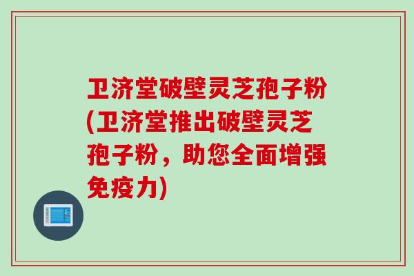 卫济堂破壁灵芝孢子粉(卫济堂推出破壁灵芝孢子粉，助您全面增强免疫力)