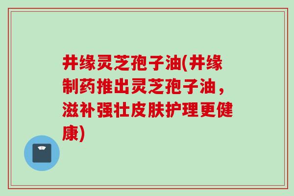 井缘灵芝孢子油(井缘制药推出灵芝孢子油，滋补强壮皮肤护理更健康)