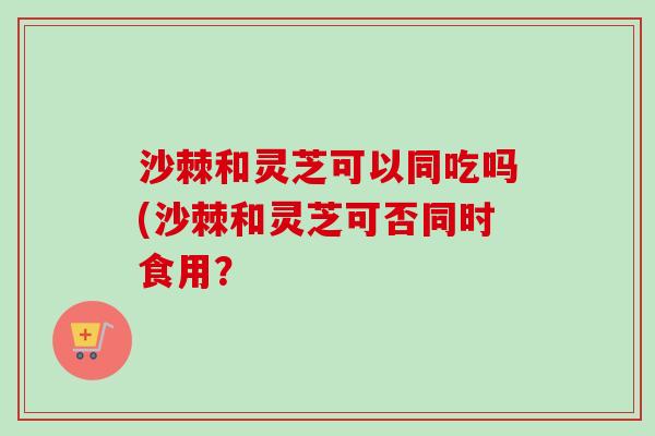 沙棘和灵芝可以同吃吗(沙棘和灵芝可否同时食用？
