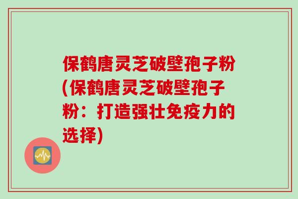 保鹤唐灵芝破壁孢子粉(保鹤唐灵芝破壁孢子粉：打造强壮免疫力的选择)