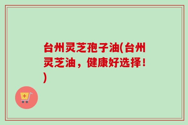 台州灵芝孢子油(台州灵芝油，健康好选择！)