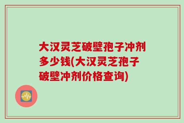 大汉灵芝破壁孢子冲剂多少钱(大汉灵芝孢子破壁冲剂价格查询) 大汉灵芝破壁孢子冲剂多少钱(大汉灵芝孢子破壁冲剂价格查询)