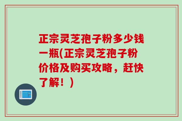 正宗灵芝孢子粉多少钱一瓶(正宗灵芝孢子粉价格及购买攻略，赶快了解！)