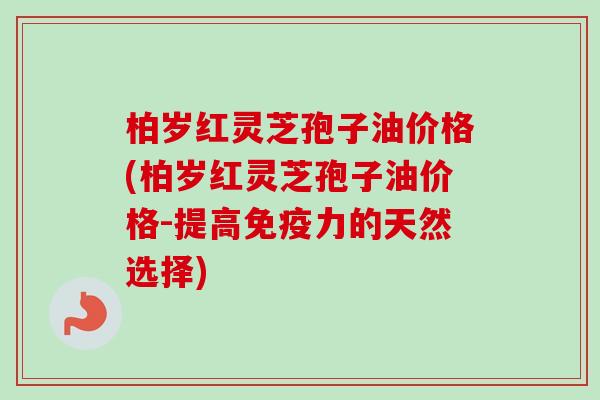 柏岁红灵芝孢子油价格(柏岁红灵芝孢子油价格-提高免疫力的天然选择)