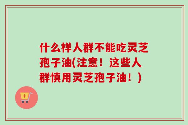 什么样人群不能吃灵芝孢子油(注意！这些人群慎用灵芝孢子油！)