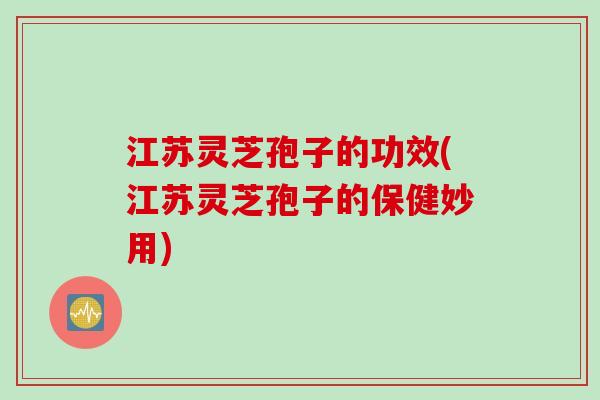 江苏灵芝孢子的功效(江苏灵芝孢子的保健妙用)