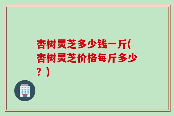 杏树灵芝多少钱一斤(杏树灵芝价格每斤多少?) 杏树灵芝多少钱一斤(杏树灵芝价格每斤多少?)