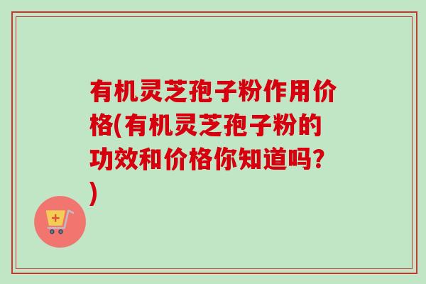 有机灵芝孢子粉作用价格(有机灵芝孢子粉的功效和价格你知道吗？)