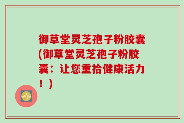 御草堂灵芝孢子粉胶囊(御草堂灵芝孢子粉胶囊：让您重拾健康活力！)