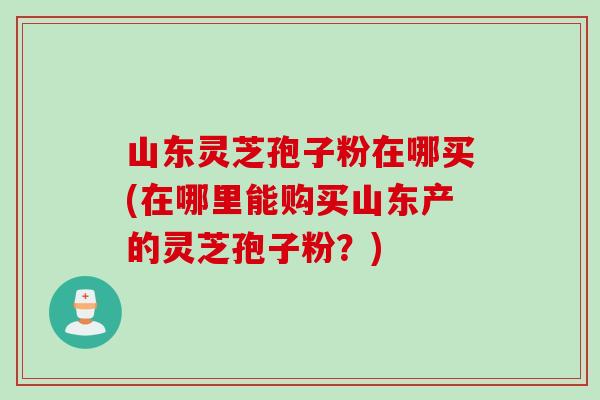 山东灵芝孢子粉在哪买(在哪里能购买山东产的灵芝孢子粉？)