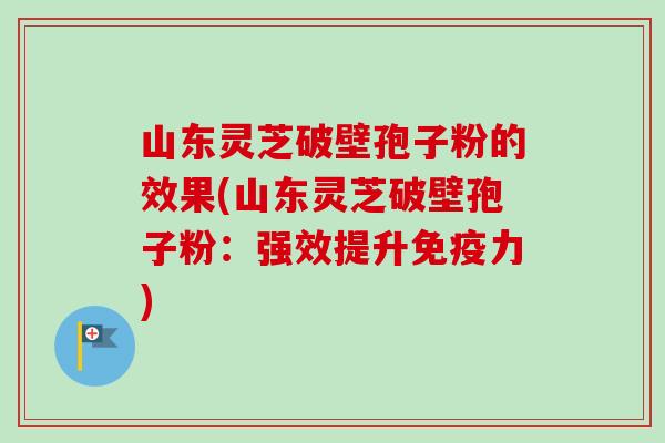 山东灵芝破壁孢子粉的效果(山东灵芝破壁孢子粉：强效提升免疫力)