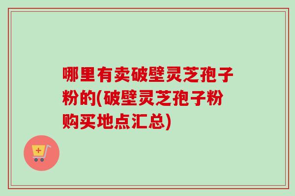 哪里有卖破壁灵芝孢子粉的(破壁灵芝孢子粉购买地点汇总)