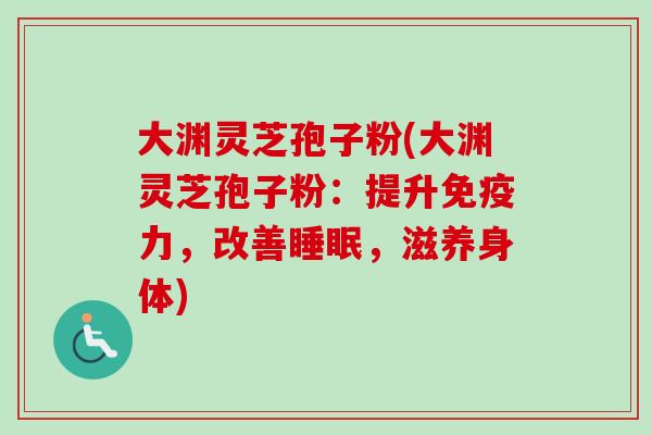 大渊灵芝孢子粉(大渊灵芝孢子粉：提升免疫力，改善睡眠，滋养身体)