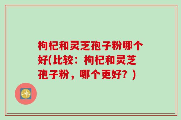 枸杞和灵芝孢子粉哪个好(比较：枸杞和灵芝孢子粉，哪个更好？)