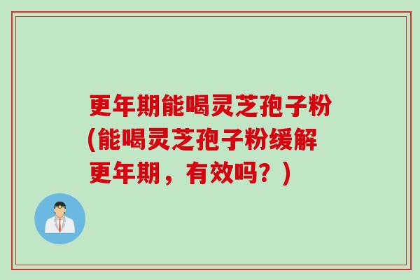 更年期能喝灵芝孢子粉(能喝灵芝孢子粉缓解更年期，有效吗？)