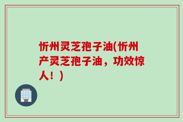 忻州灵芝孢子油(忻州产灵芝孢子油，功效惊人！)