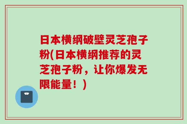 日本横纲破壁灵芝孢子粉(日本横纲推荐的灵芝孢子粉，让你爆发无限能量！)