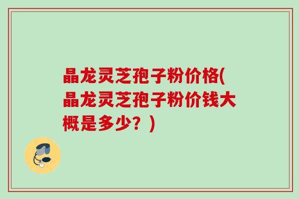 晶龙灵芝孢子粉价格(晶龙灵芝孢子粉价钱大概是多少？)