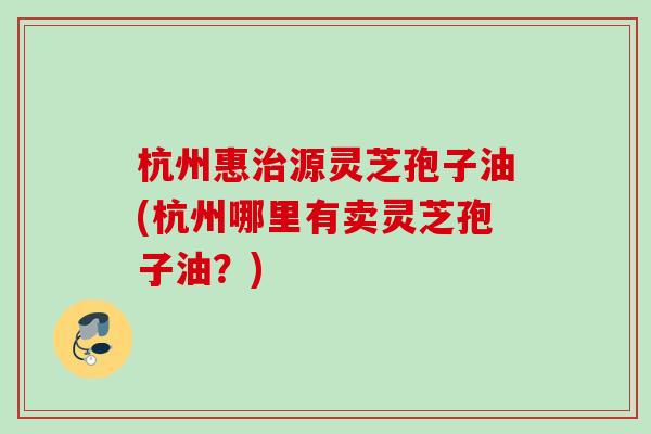 杭州惠治源灵芝孢子油(杭州哪里有卖灵芝孢子油？)