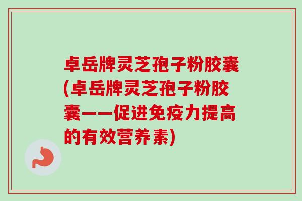 卓岳牌灵芝孢子粉胶囊(卓岳牌灵芝孢子粉胶囊——促进免疫力提高的有效营养素)