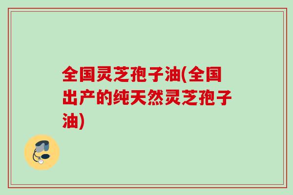 全国灵芝孢子油(全国出产的纯天然灵芝孢子油)