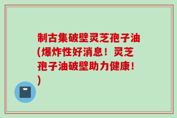 制古集破壁灵芝孢子油(爆炸性好消息！灵芝孢子油破壁助力健康！)
