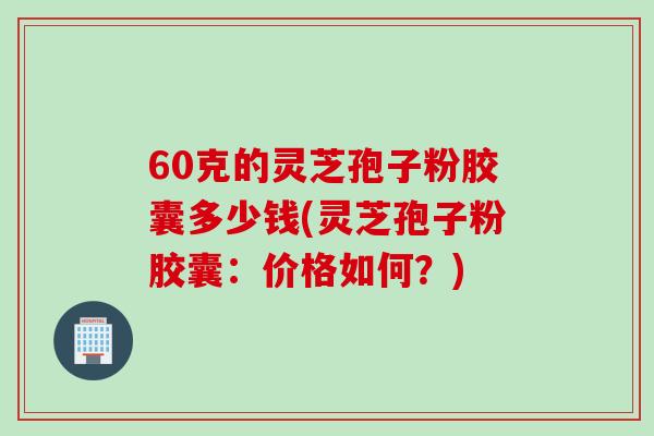 60克的灵芝孢子粉胶囊多少钱(灵芝孢子粉胶囊：价格如何？)