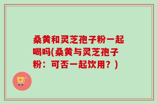 桑黄和灵芝孢子粉一起喝吗(桑黄与灵芝孢子粉:可否一起饮用?) 桑黄和灵芝孢子粉一起喝吗(桑黄与灵芝孢子粉:可否一起饮用?)