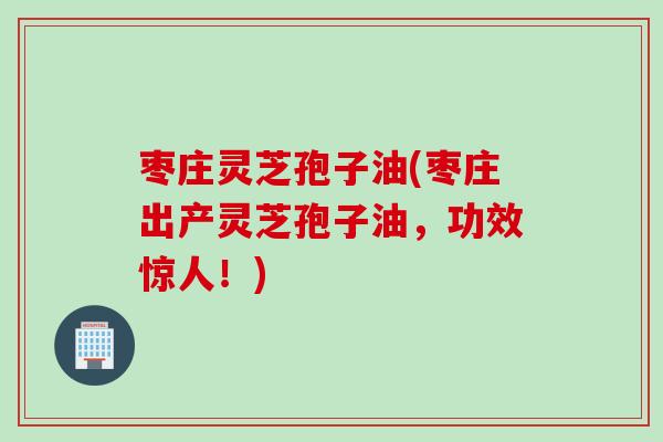 枣庄灵芝孢子油(枣庄出产灵芝孢子油，功效惊人！)