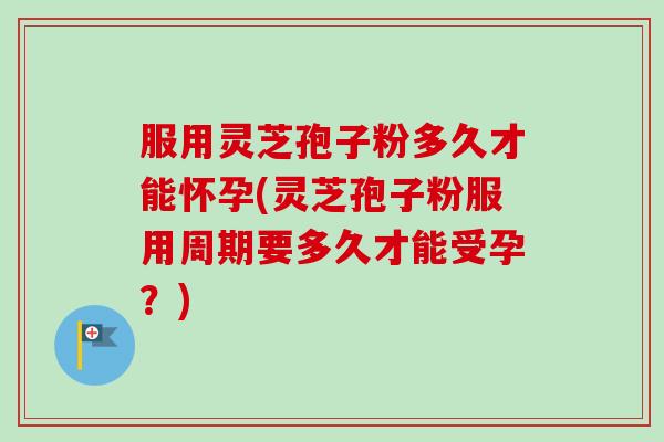 服用灵芝孢子粉多久才能怀孕(灵芝孢子粉服用周期要多久才能受孕?) 服用灵芝孢子粉多久才能怀孕(灵芝孢子粉服用周期要多久才能受孕?)