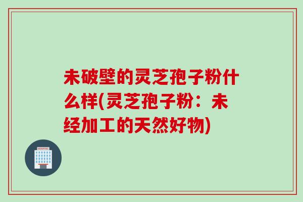 未破壁的灵芝孢子粉什么样(灵芝孢子粉：未经加工的天然好物)
