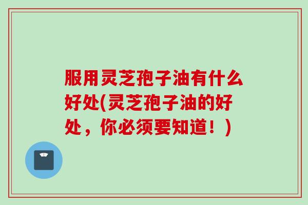 服用灵芝孢子油有什么好处(灵芝孢子油的好处，你必须要知道！)
