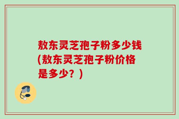 敖东灵芝孢子粉多少钱(敖东灵芝孢子粉价格是多少？)