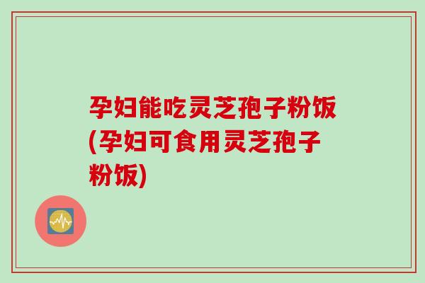 孕妇能吃灵芝孢子粉饭(孕妇可食用灵芝孢子粉饭)