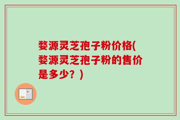 婺源灵芝孢子粉价格(婺源灵芝孢子粉的售价是多少？)