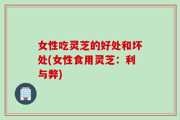 女性吃灵芝的好处和坏处(女性食用灵芝：利与弊)