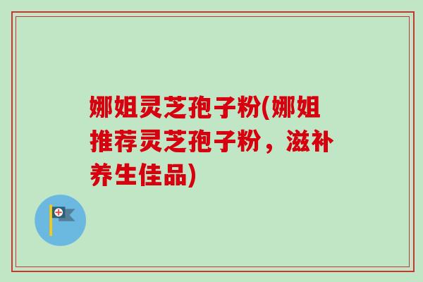 娜姐灵芝孢子粉(娜姐推荐灵芝孢子粉，滋补养生佳品)