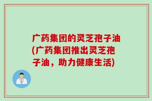 广药集团的灵芝孢子油(广药集团推出灵芝孢子油，助力健康生活)