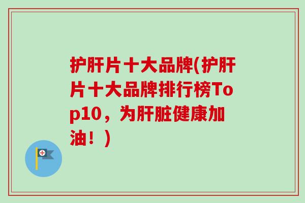 护肝片十大品牌(护肝片十大品牌排行榜Top10，为肝脏健康加油！)