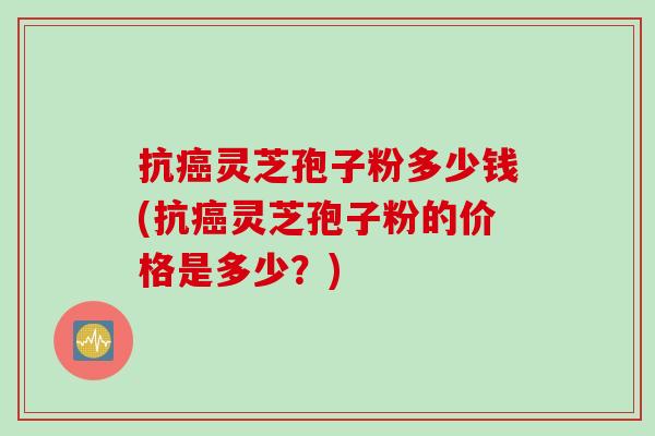 抗癌灵芝孢子粉多少钱(抗癌灵芝孢子粉的价格是多少？)